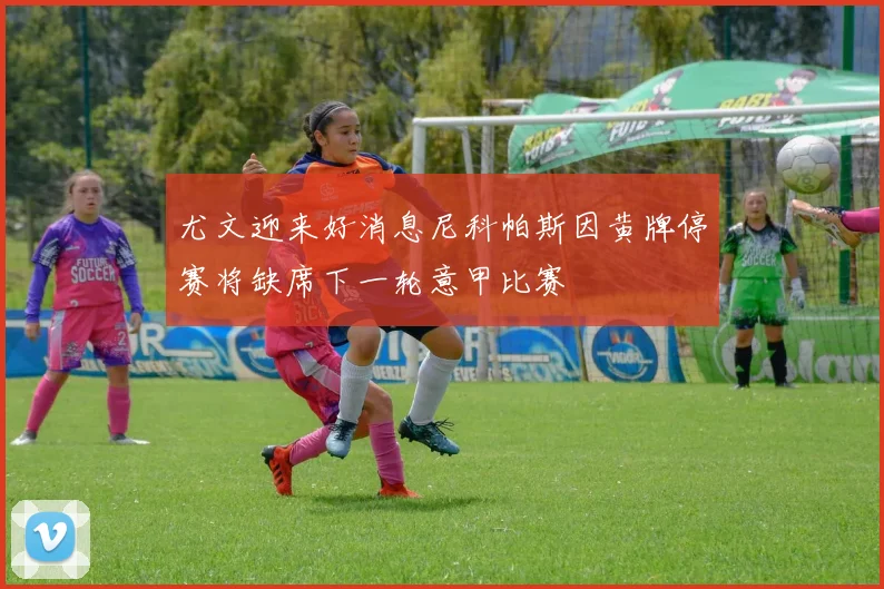 尤文迎来好消息尼科帕斯因黄牌停赛将缺席下一轮意甲比赛