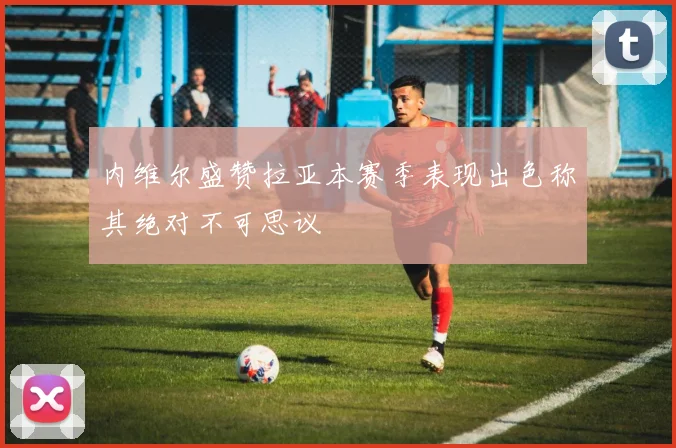 内维尔盛赞拉亚本赛季表现出色称其绝对不可思议