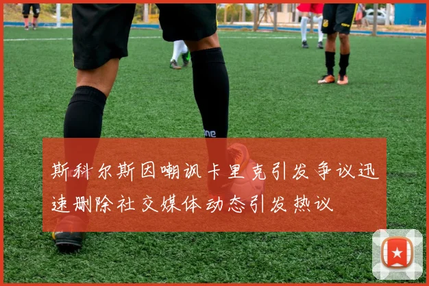 斯科尔斯因嘲讽卡里克引发争议迅速删除社交媒体动态引发热议