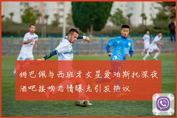 姆巴佩与西班牙女星爱珀斯托深夜酒吧接吻恋情曝光引发热议