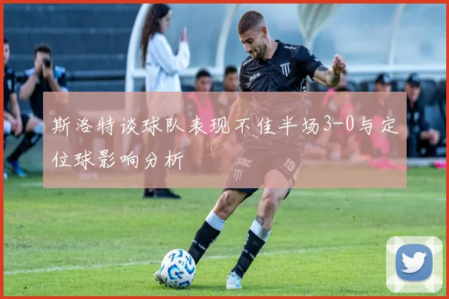 斯洛特谈球队表现不佳半场3-0与定位球影响分析