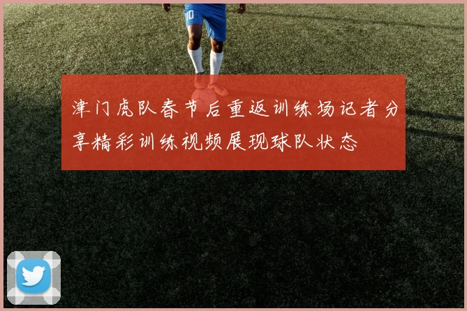 津门虎队春节后重返训练场记者分享精彩训练视频展现球队状态