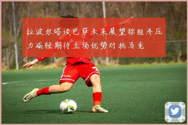 拉波尔塔谈巴萨未来展望称经济压力减轻期待主场优势对抗马竞