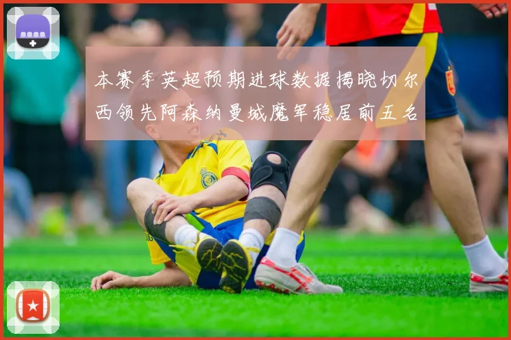 本赛季英超预期进球数据揭晓切尔西领先阿森纳曼城魔军稳居前五名