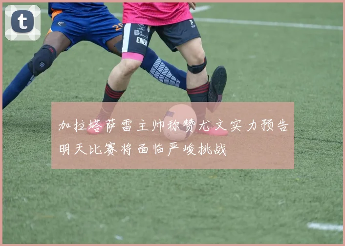 加拉塔萨雷主帅称赞尤文实力预告明天比赛将面临严峻挑战