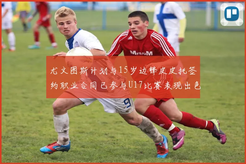 尤文图斯计划与15岁边锋皮皮托签约职业合同已参与U17比赛表现出色