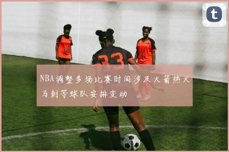 NBA调整多场比赛时间涉及火箭热火马刺等球队安排变动