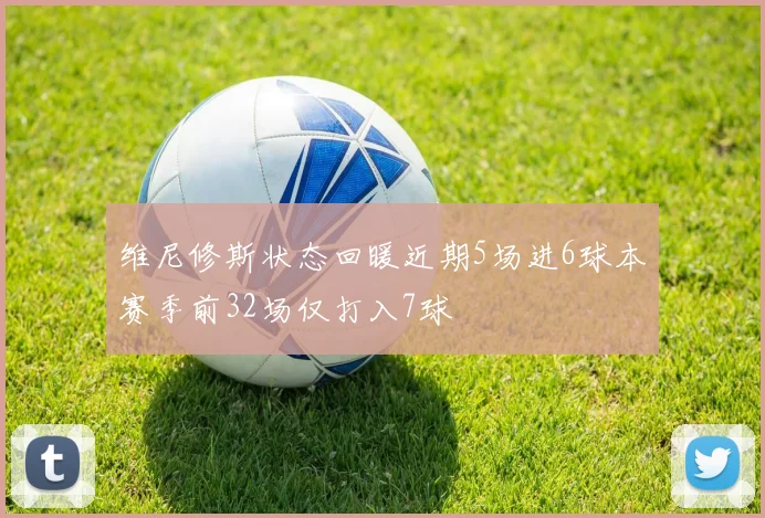 维尼修斯状态回暖近期5场进6球本赛季前32场仅打入7球